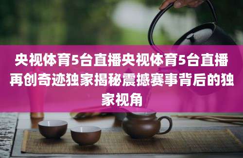 央视体育5台直播央视体育5台直播再创奇迹独家揭秘震撼赛事背后的独家视角