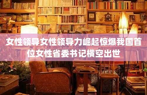 女性领导女性领导力崛起惊爆我国首位女性省委书记横空出世