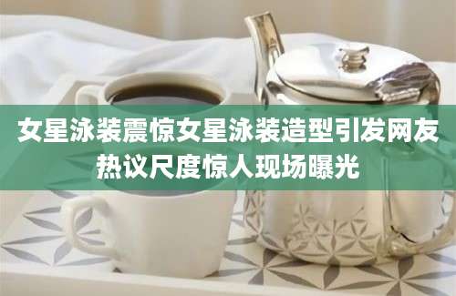 女星泳装震惊女星泳装造型引发网友热议尺度惊人现场曝光
