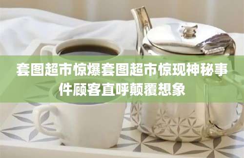 套图超市惊爆套图超市惊现神秘事件顾客直呼颠覆想象