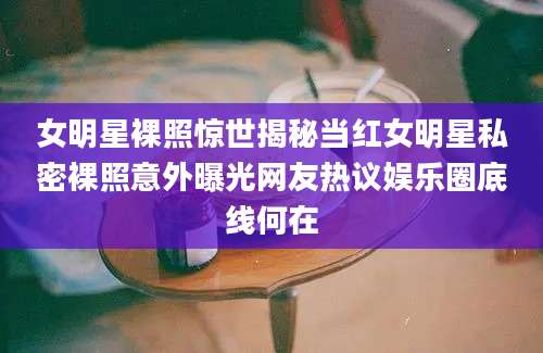 女明星裸照惊世揭秘当红女明星私密裸照意外曝光网友热议娱乐圈底线何在