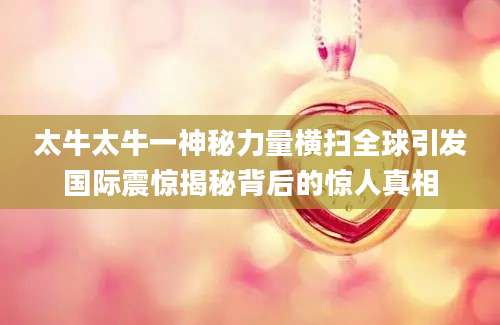 太牛太牛一神秘力量横扫全球引发国际震惊揭秘背后的惊人真相