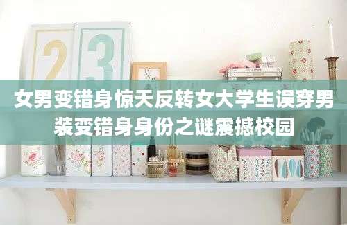 女男变错身惊天反转女大学生误穿男装变错身身份之谜震撼校园