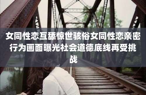 女同性恋互舔惊世骇俗女同性恋亲密行为画面曝光社会道德底线再受挑战