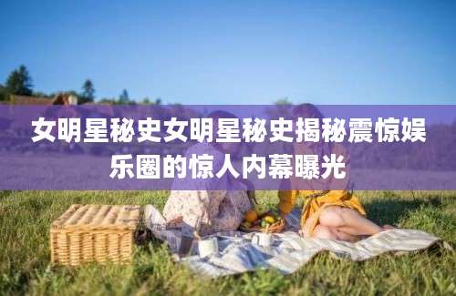 女明星秘史女明星秘史揭秘震惊娱乐圈的惊人内幕曝光