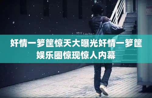 奸情一箩筐惊天大曝光奸情一箩筐娱乐圈惊现惊人内幕