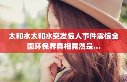 太和水太和水突发惊人事件震惊全国环保界真相竟然是...