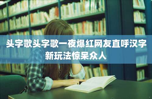 头字歌头字歌一夜爆红网友直呼汉字新玩法惊呆众人