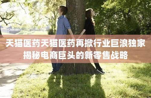 天猫医药天猫医药再掀行业巨浪独家揭秘电商巨头的新零售战略