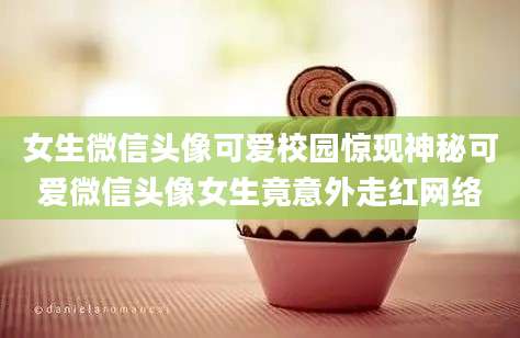 女生微信头像可爱校园惊现神秘可爱微信头像女生竟意外走红网络