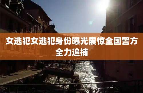 女逃犯女逃犯身份曝光震惊全国警方全力追捕