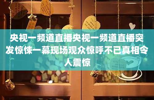 央视一频道直播央视一频道直播突发惊悚一幕现场观众惊呼不已真相令人震惊