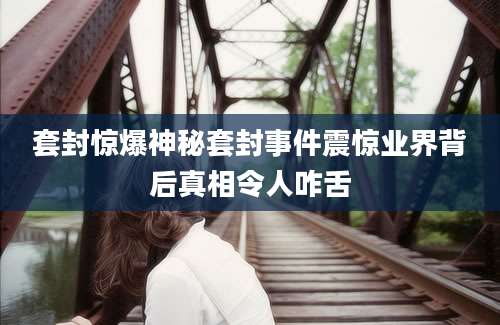 套封惊爆神秘套封事件震惊业界背后真相令人咋舌