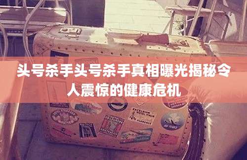头号杀手头号杀手真相曝光揭秘令人震惊的健康危机