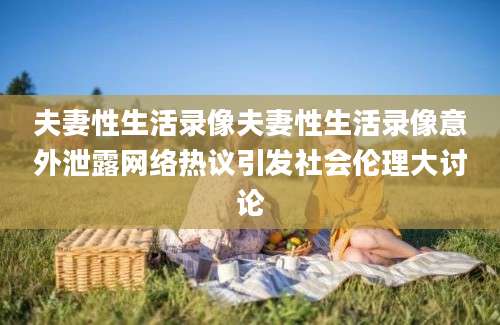 夫妻性生活录像夫妻性生活录像意外泄露网络热议引发社会伦理大讨论