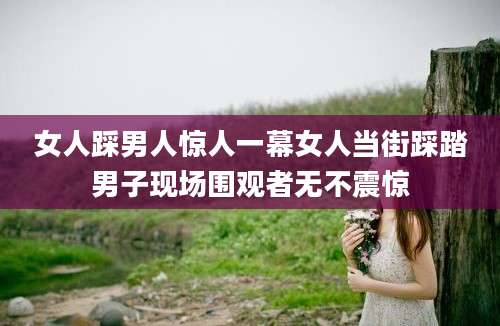 女人踩男人惊人一幕女人当街踩踏男子现场围观者无不震惊