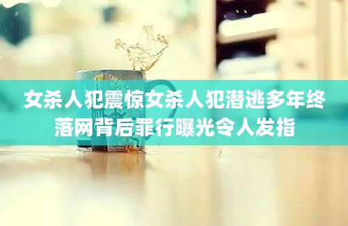 女杀人犯震惊女杀人犯潜逃多年终落网背后罪行曝光令人发指