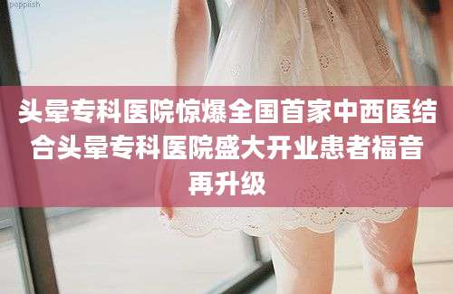 头晕专科医院惊爆全国首家中西医结合头晕专科医院盛大开业患者福音再升级