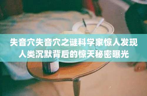失音穴失音穴之谜科学家惊人发现人类沉默背后的惊天秘密曝光