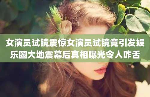 女演员试镜震惊女演员试镜竟引发娱乐圈大地震幕后真相曝光令人咋舌