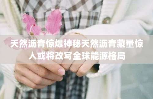 天然沥青惊爆神秘天然沥青藏量惊人或将改写全球能源格局