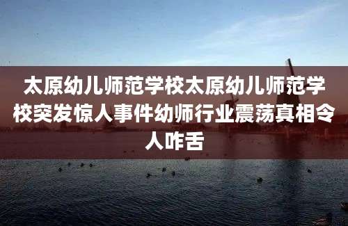 太原幼儿师范学校太原幼儿师范学校突发惊人事件幼师行业震荡真相令人咋舌