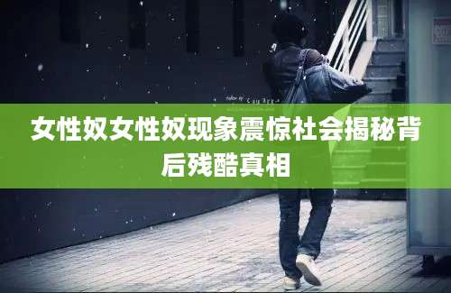 女性奴女性奴现象震惊社会揭秘背后残酷真相