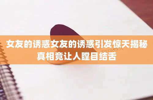 女友的诱惑女友的诱惑引发惊天揭秘真相竟让人瞠目结舌