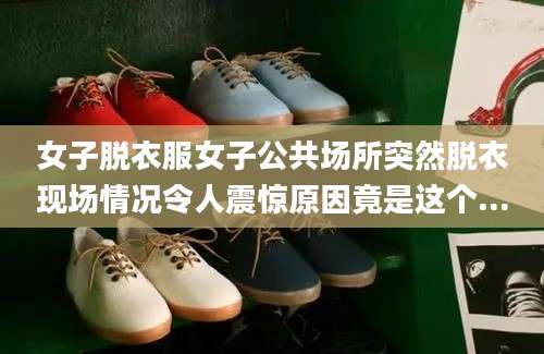 女子脱衣服女子公共场所突然脱衣现场情况令人震惊原因竟是这个...