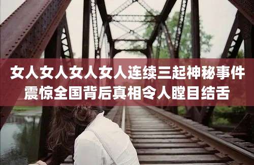 女人女人女人女人连续三起神秘事件震惊全国背后真相令人瞠目结舌