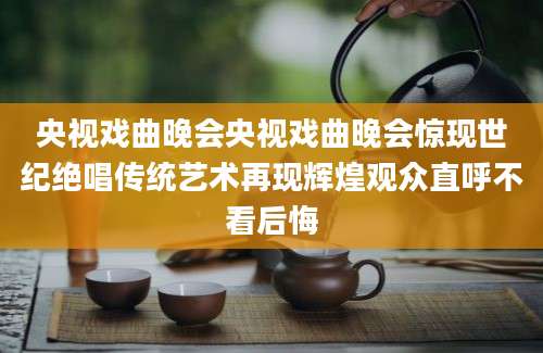 央视戏曲晚会央视戏曲晚会惊现世纪绝唱传统艺术再现辉煌观众直呼不看后悔