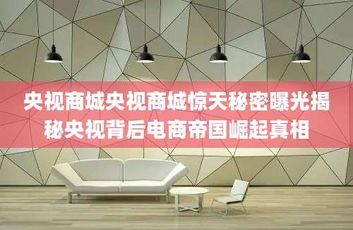 央视商城央视商城惊天秘密曝光揭秘央视背后电商帝国崛起真相