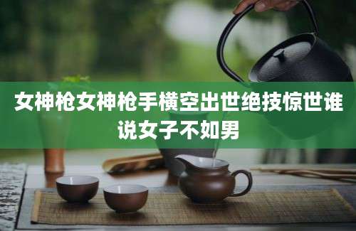 女神枪女神枪手横空出世绝技惊世谁说女子不如男