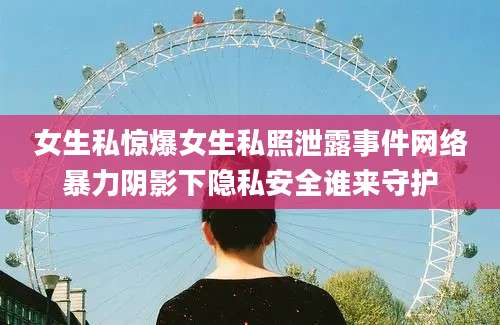 女生私惊爆女生私照泄露事件网络暴力阴影下隐私安全谁来守护