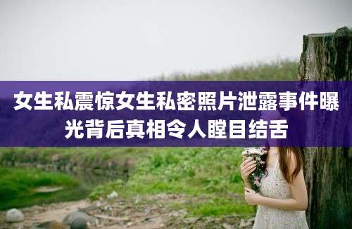 女生私震惊女生私密照片泄露事件曝光背后真相令人瞠目结舌