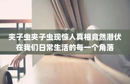夹子虫夹子虫现惊人真相竟然潜伏在我们日常生活的每一个角落
