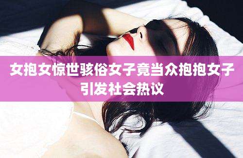 女抱女惊世骇俗女子竟当众抱抱女子引发社会热议