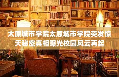 太原城市学院太原城市学院突发惊天秘密真相曝光校园风云再起