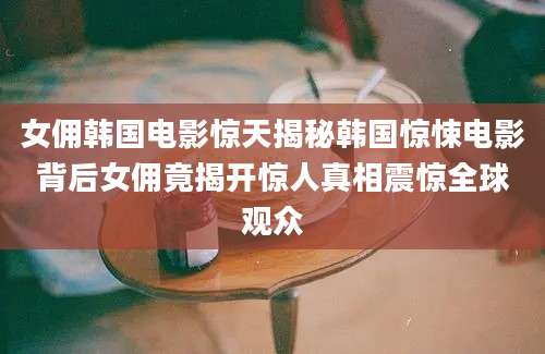 女佣韩国电影惊天揭秘韩国惊悚电影背后女佣竟揭开惊人真相震惊全球观众
