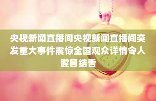 央视新闻直播间央视新闻直播间突发重大事件震惊全国观众详情令人瞠目结舌