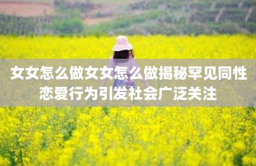 女女怎么做女女怎么做揭秘罕见同性恋爱行为引发社会广泛关注