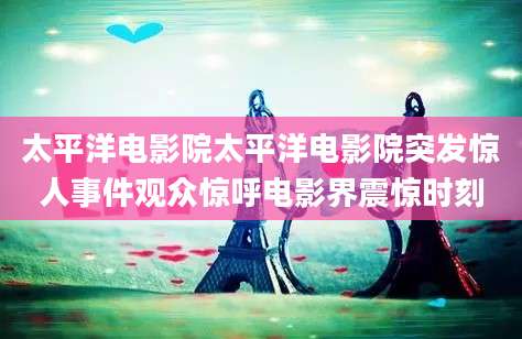 太平洋电影院太平洋电影院突发惊人事件观众惊呼电影界震惊时刻
