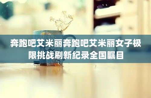奔跑吧艾米丽奔跑吧艾米丽女子极限挑战刷新纪录全国瞩目