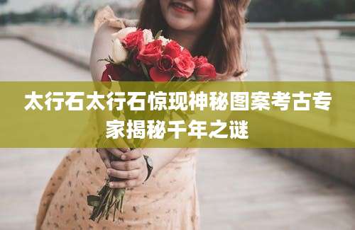 太行石太行石惊现神秘图案考古专家揭秘千年之谜