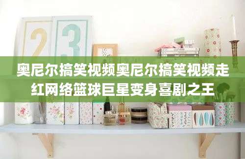 奥尼尔搞笑视频奥尼尔搞笑视频走红网络篮球巨星变身喜剧之王