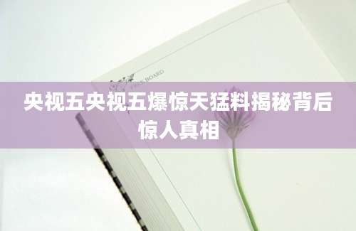 央视五央视五爆惊天猛料揭秘背后惊人真相