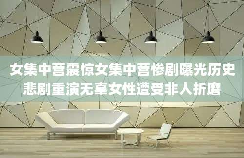 女集中营震惊女集中营惨剧曝光历史悲剧重演无辜女性遭受非人折磨