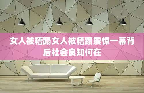 女人被糟蹋女人被糟蹋震惊一幕背后社会良知何在