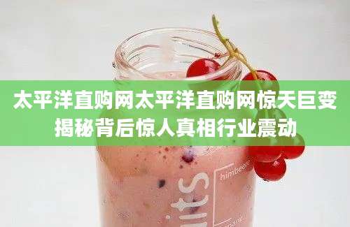 太平洋直购网太平洋直购网惊天巨变揭秘背后惊人真相行业震动