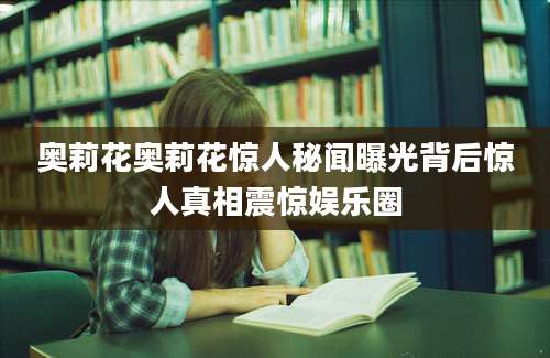 奥莉花奥莉花惊人秘闻曝光背后惊人真相震惊娱乐圈